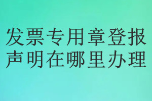 發(fā)票專(zhuān)用章登報(bào)聲明在哪里辦理